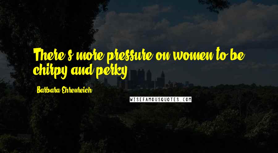 Barbara Ehrenreich Quotes: There's more pressure on women to be chirpy and perky.