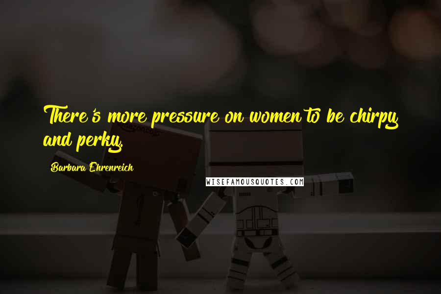 Barbara Ehrenreich Quotes: There's more pressure on women to be chirpy and perky.