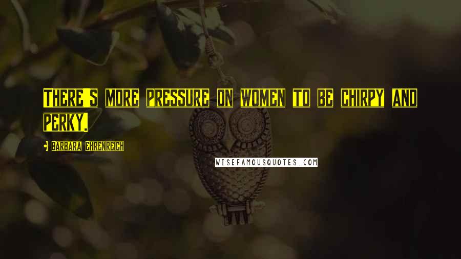 Barbara Ehrenreich Quotes: There's more pressure on women to be chirpy and perky.