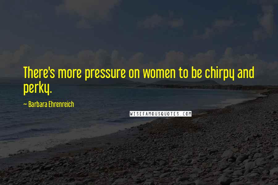 Barbara Ehrenreich Quotes: There's more pressure on women to be chirpy and perky.