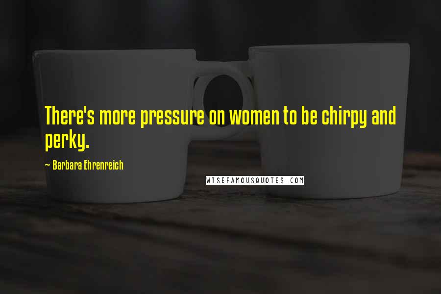 Barbara Ehrenreich Quotes: There's more pressure on women to be chirpy and perky.