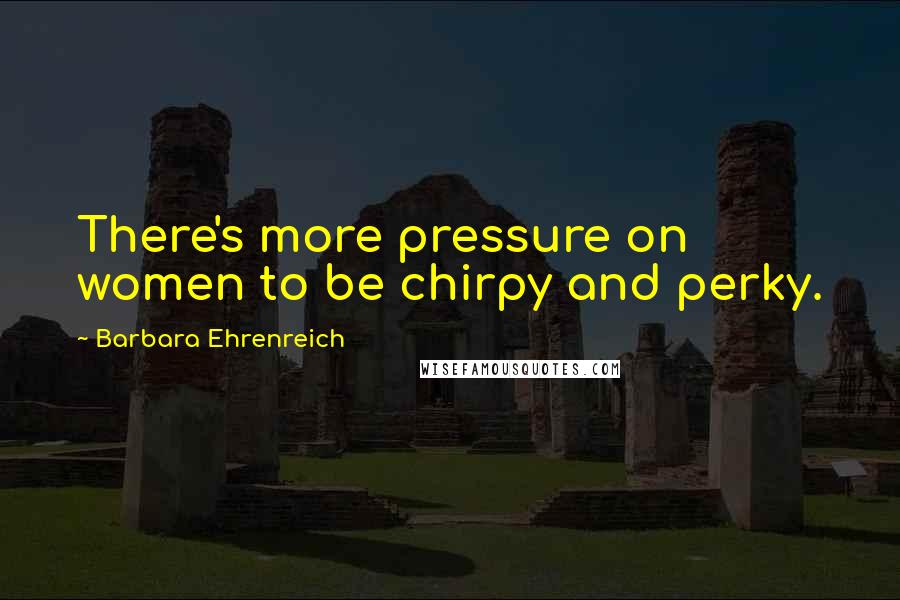 Barbara Ehrenreich Quotes: There's more pressure on women to be chirpy and perky.