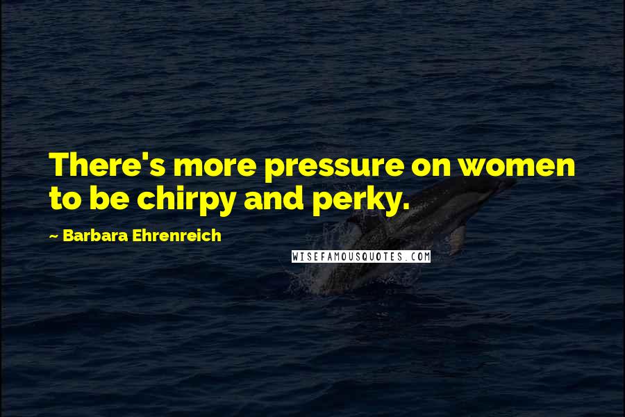 Barbara Ehrenreich Quotes: There's more pressure on women to be chirpy and perky.