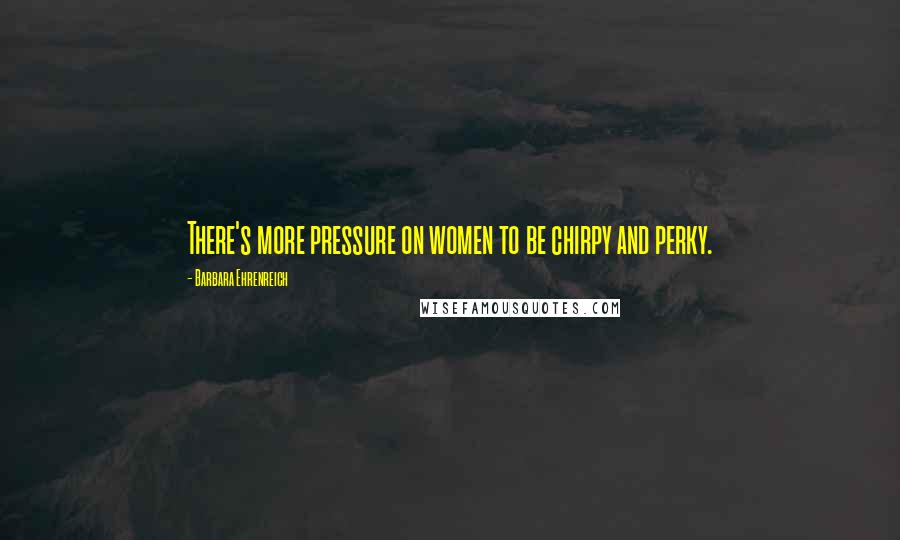 Barbara Ehrenreich Quotes: There's more pressure on women to be chirpy and perky.