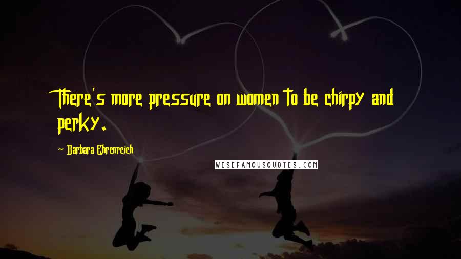 Barbara Ehrenreich Quotes: There's more pressure on women to be chirpy and perky.