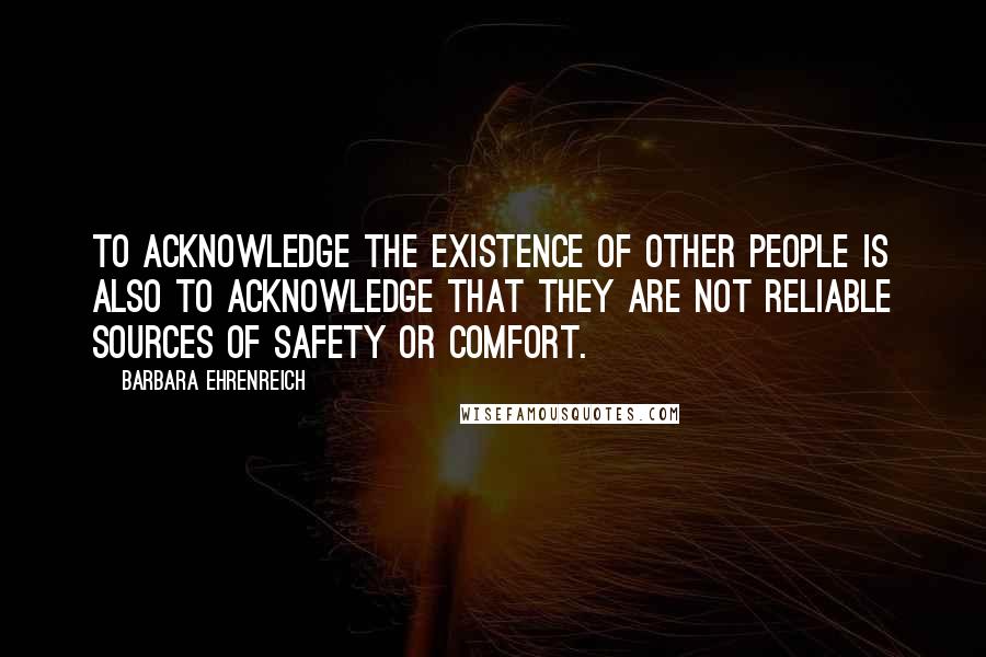 Barbara Ehrenreich Quotes: To acknowledge the existence of other people is also to acknowledge that they are not reliable sources of safety or comfort.