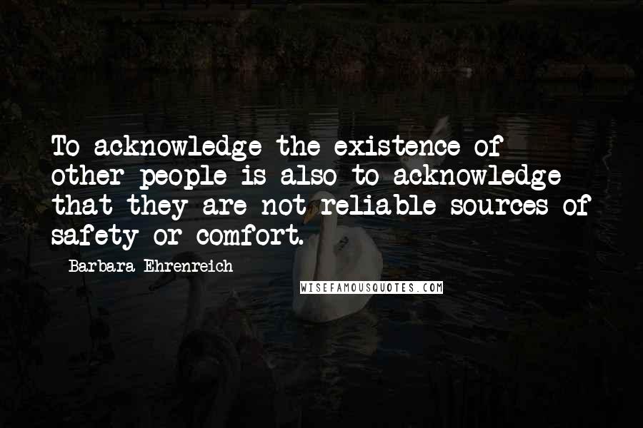 Barbara Ehrenreich Quotes: To acknowledge the existence of other people is also to acknowledge that they are not reliable sources of safety or comfort.