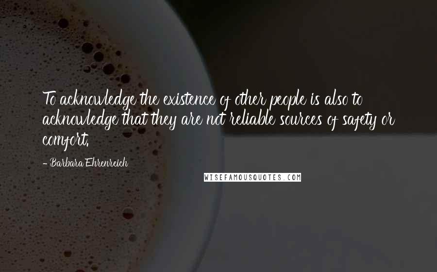 Barbara Ehrenreich Quotes: To acknowledge the existence of other people is also to acknowledge that they are not reliable sources of safety or comfort.