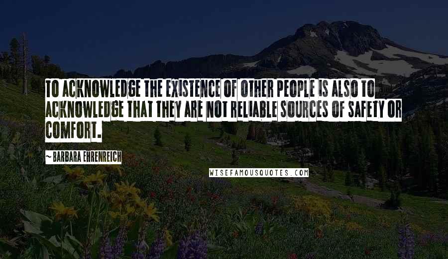 Barbara Ehrenreich Quotes: To acknowledge the existence of other people is also to acknowledge that they are not reliable sources of safety or comfort.