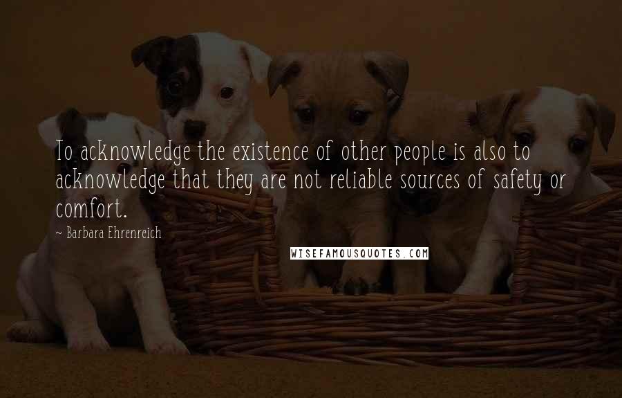 Barbara Ehrenreich Quotes: To acknowledge the existence of other people is also to acknowledge that they are not reliable sources of safety or comfort.