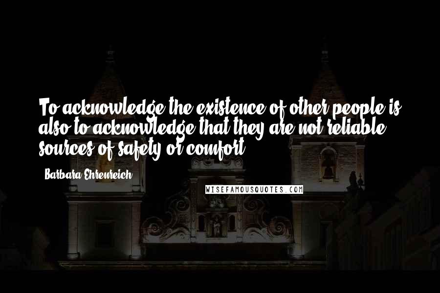 Barbara Ehrenreich Quotes: To acknowledge the existence of other people is also to acknowledge that they are not reliable sources of safety or comfort.