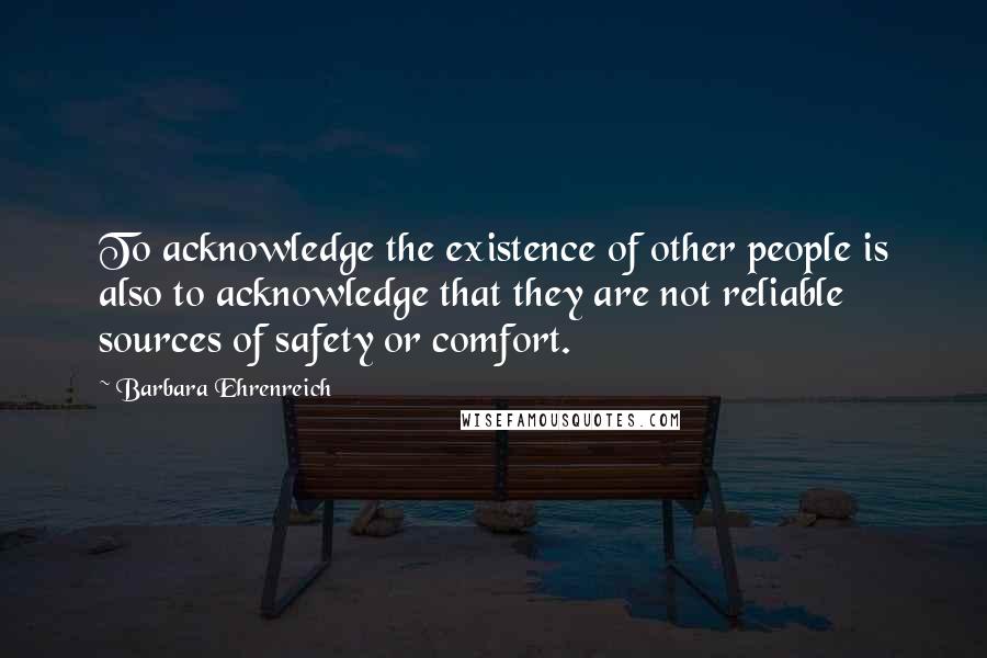 Barbara Ehrenreich Quotes: To acknowledge the existence of other people is also to acknowledge that they are not reliable sources of safety or comfort.