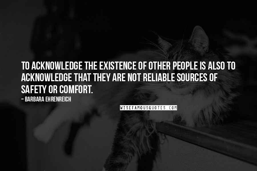Barbara Ehrenreich Quotes: To acknowledge the existence of other people is also to acknowledge that they are not reliable sources of safety or comfort.