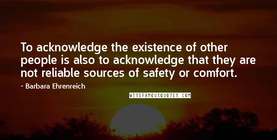Barbara Ehrenreich Quotes: To acknowledge the existence of other people is also to acknowledge that they are not reliable sources of safety or comfort.