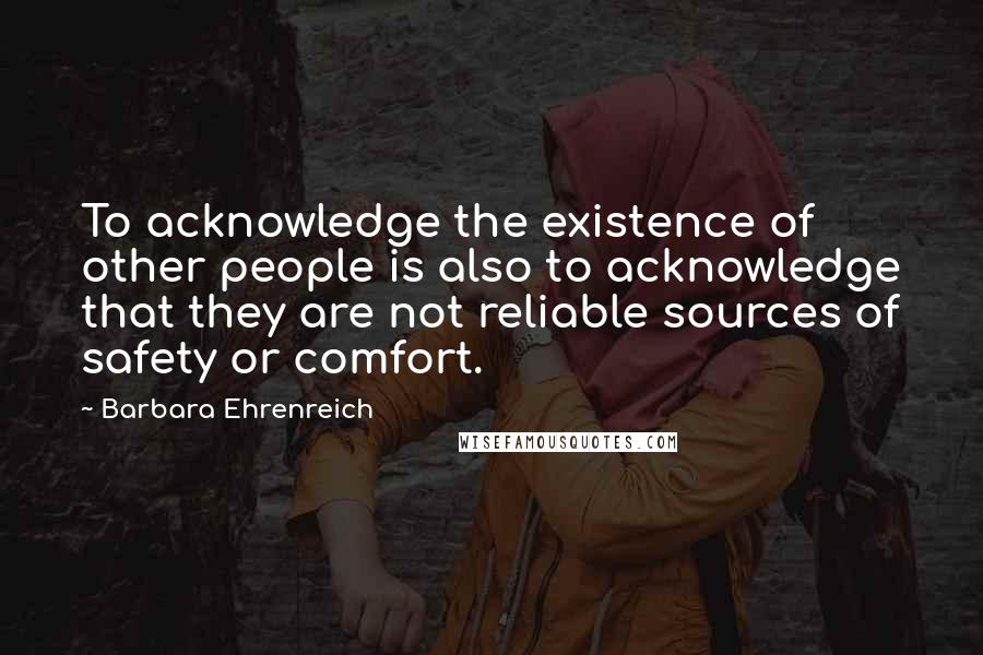 Barbara Ehrenreich Quotes: To acknowledge the existence of other people is also to acknowledge that they are not reliable sources of safety or comfort.