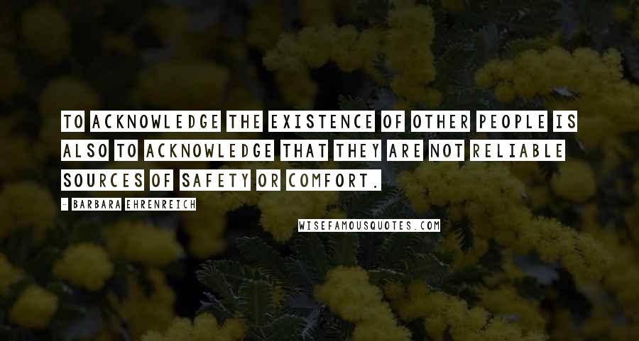 Barbara Ehrenreich Quotes: To acknowledge the existence of other people is also to acknowledge that they are not reliable sources of safety or comfort.