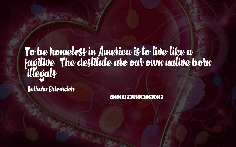 Barbara Ehrenreich Quotes: To be homeless in America is to live like a fugitive. The destitute are our own native-born "illegals."