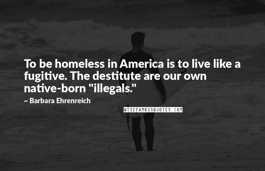 Barbara Ehrenreich Quotes: To be homeless in America is to live like a fugitive. The destitute are our own native-born "illegals."