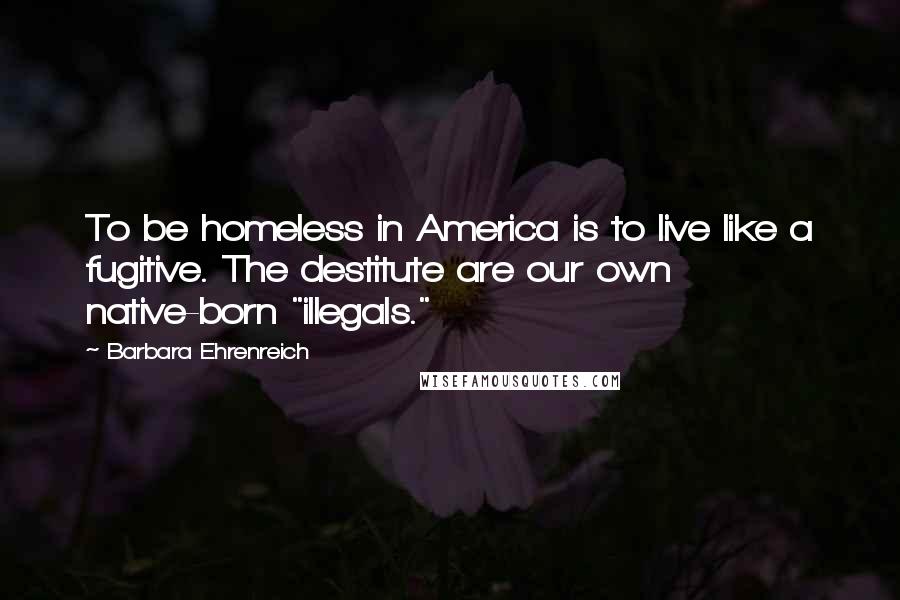Barbara Ehrenreich Quotes: To be homeless in America is to live like a fugitive. The destitute are our own native-born "illegals."