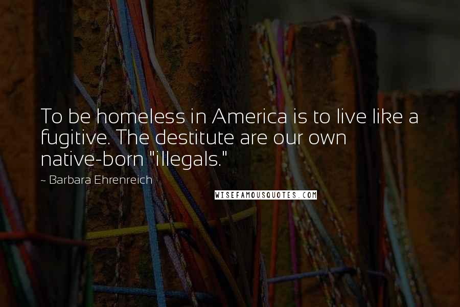 Barbara Ehrenreich Quotes: To be homeless in America is to live like a fugitive. The destitute are our own native-born "illegals."