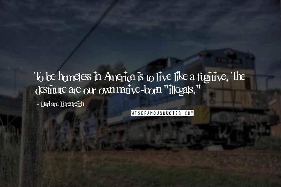 Barbara Ehrenreich Quotes: To be homeless in America is to live like a fugitive. The destitute are our own native-born "illegals."