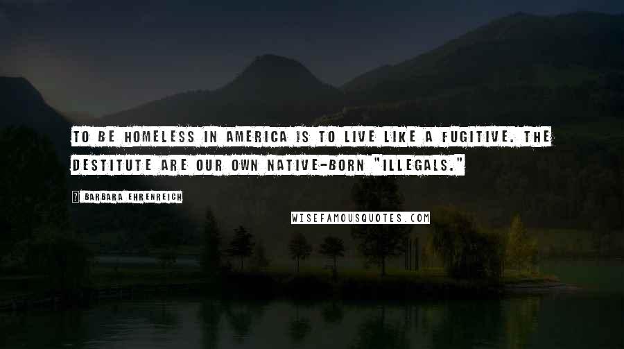 Barbara Ehrenreich Quotes: To be homeless in America is to live like a fugitive. The destitute are our own native-born "illegals."