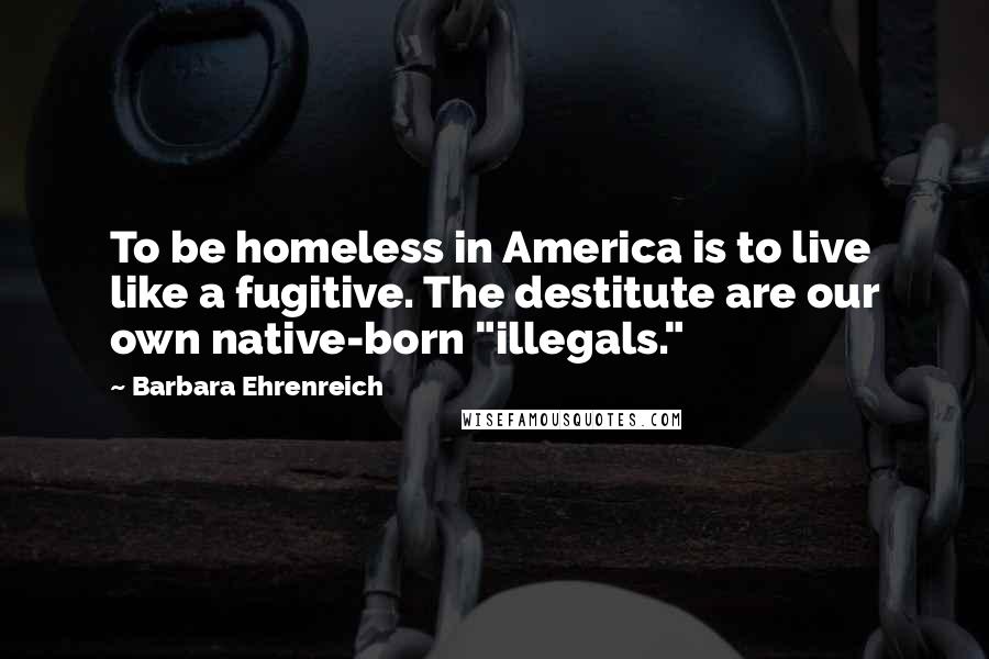 Barbara Ehrenreich Quotes: To be homeless in America is to live like a fugitive. The destitute are our own native-born "illegals."