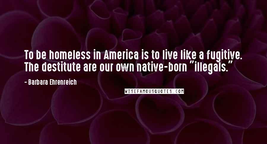 Barbara Ehrenreich Quotes: To be homeless in America is to live like a fugitive. The destitute are our own native-born "illegals."