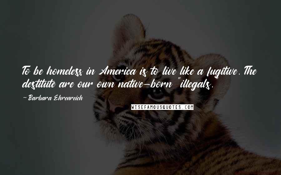 Barbara Ehrenreich Quotes: To be homeless in America is to live like a fugitive. The destitute are our own native-born "illegals."