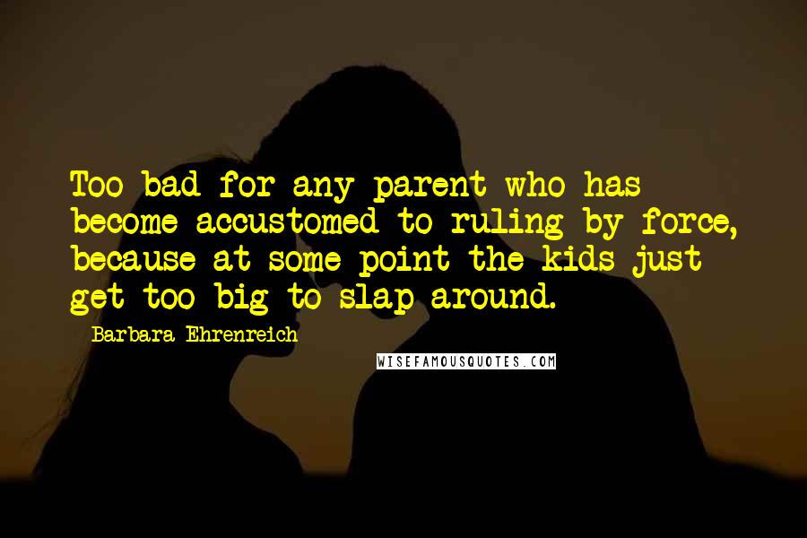 Barbara Ehrenreich Quotes: Too bad for any parent who has become accustomed to ruling by force, because at some point the kids just get too big to slap around.