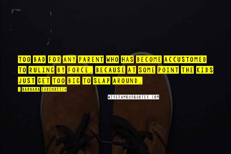 Barbara Ehrenreich Quotes: Too bad for any parent who has become accustomed to ruling by force, because at some point the kids just get too big to slap around.