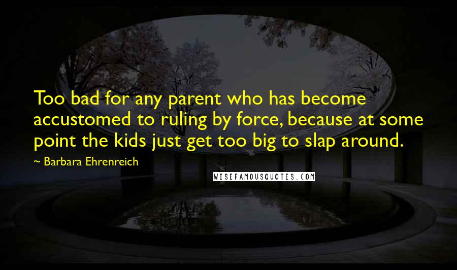 Barbara Ehrenreich Quotes: Too bad for any parent who has become accustomed to ruling by force, because at some point the kids just get too big to slap around.