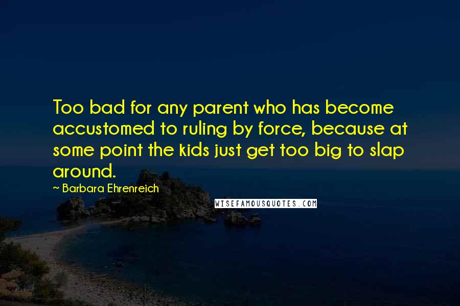 Barbara Ehrenreich Quotes: Too bad for any parent who has become accustomed to ruling by force, because at some point the kids just get too big to slap around.