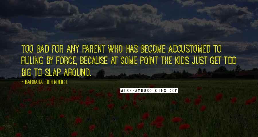 Barbara Ehrenreich Quotes: Too bad for any parent who has become accustomed to ruling by force, because at some point the kids just get too big to slap around.