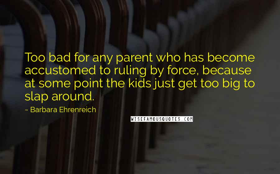 Barbara Ehrenreich Quotes: Too bad for any parent who has become accustomed to ruling by force, because at some point the kids just get too big to slap around.