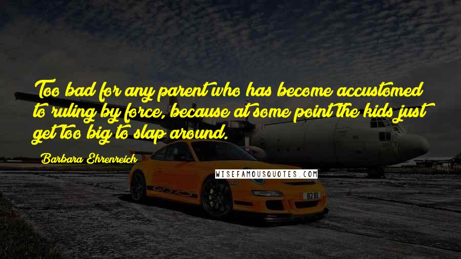 Barbara Ehrenreich Quotes: Too bad for any parent who has become accustomed to ruling by force, because at some point the kids just get too big to slap around.