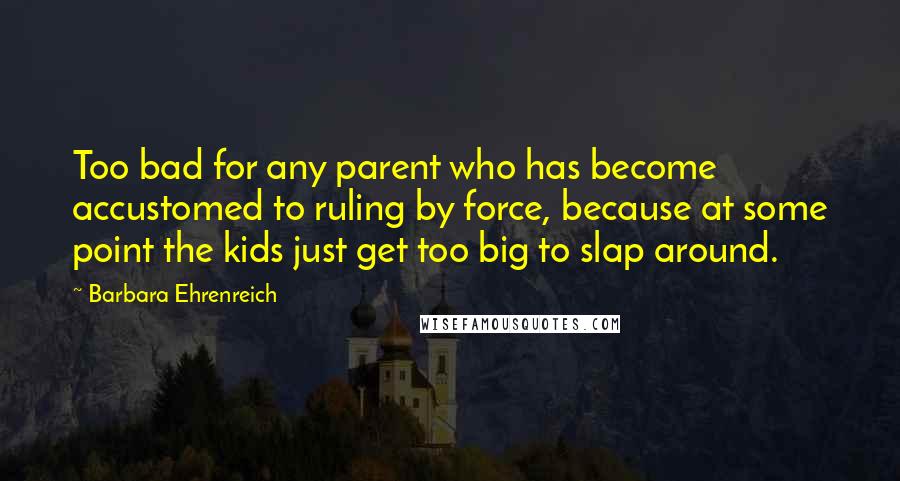 Barbara Ehrenreich Quotes: Too bad for any parent who has become accustomed to ruling by force, because at some point the kids just get too big to slap around.