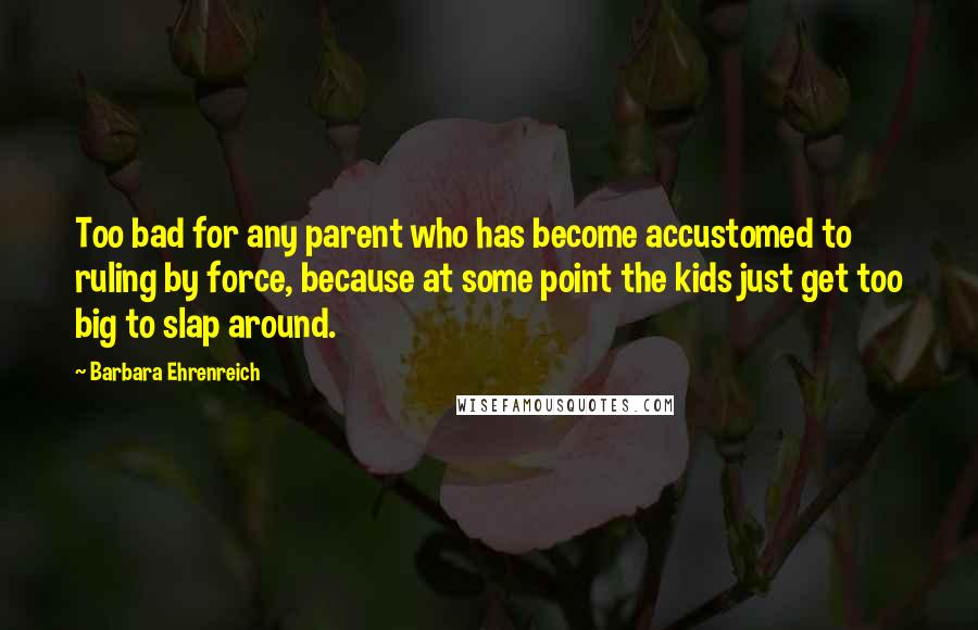 Barbara Ehrenreich Quotes: Too bad for any parent who has become accustomed to ruling by force, because at some point the kids just get too big to slap around.