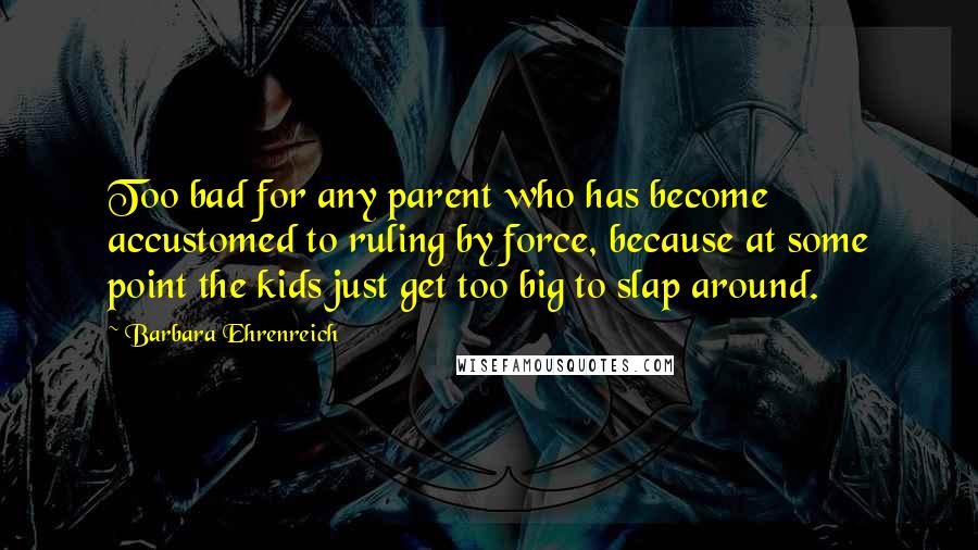 Barbara Ehrenreich Quotes: Too bad for any parent who has become accustomed to ruling by force, because at some point the kids just get too big to slap around.