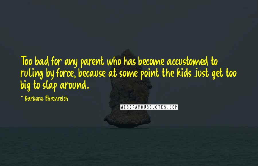 Barbara Ehrenreich Quotes: Too bad for any parent who has become accustomed to ruling by force, because at some point the kids just get too big to slap around.