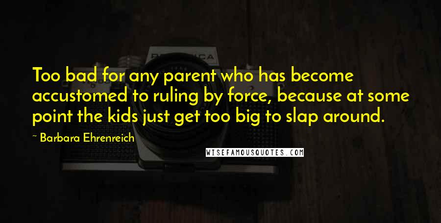 Barbara Ehrenreich Quotes: Too bad for any parent who has become accustomed to ruling by force, because at some point the kids just get too big to slap around.