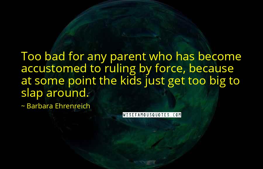 Barbara Ehrenreich Quotes: Too bad for any parent who has become accustomed to ruling by force, because at some point the kids just get too big to slap around.