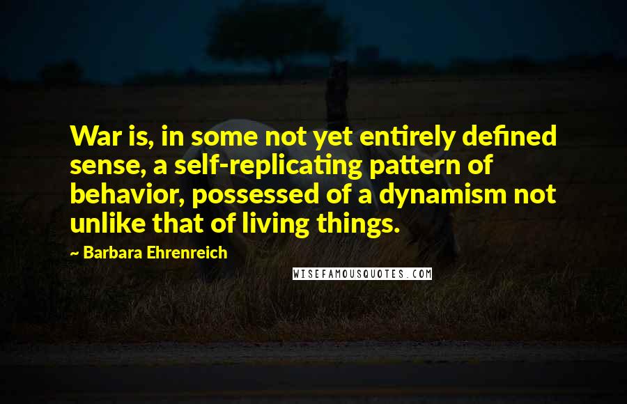 Barbara Ehrenreich Quotes: War is, in some not yet entirely defined sense, a self-replicating pattern of behavior, possessed of a dynamism not unlike that of living things.