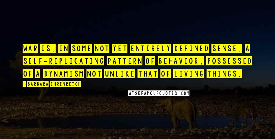 Barbara Ehrenreich Quotes: War is, in some not yet entirely defined sense, a self-replicating pattern of behavior, possessed of a dynamism not unlike that of living things.