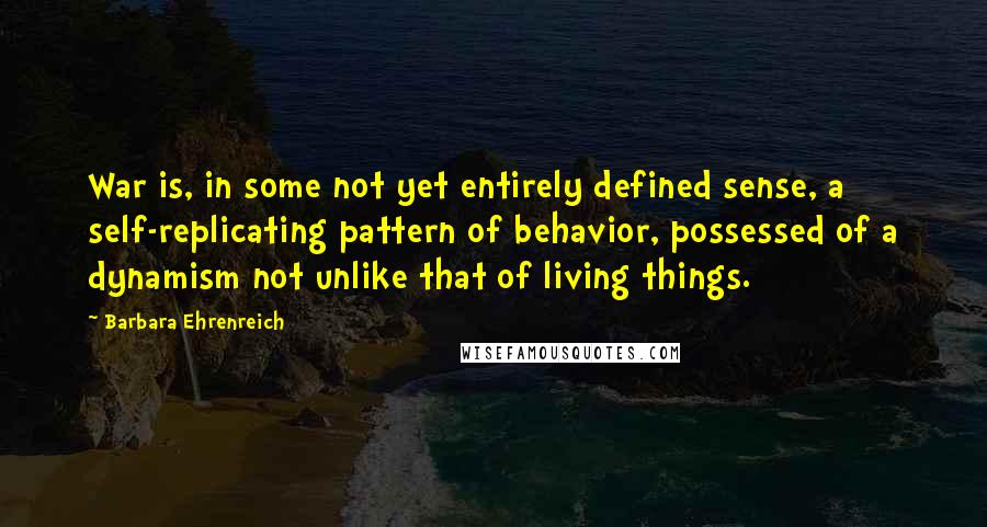 Barbara Ehrenreich Quotes: War is, in some not yet entirely defined sense, a self-replicating pattern of behavior, possessed of a dynamism not unlike that of living things.