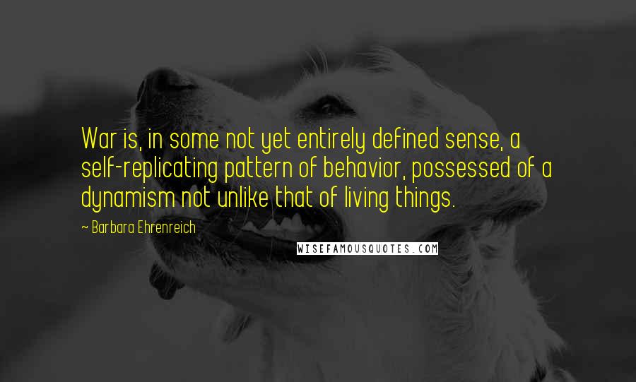 Barbara Ehrenreich Quotes: War is, in some not yet entirely defined sense, a self-replicating pattern of behavior, possessed of a dynamism not unlike that of living things.