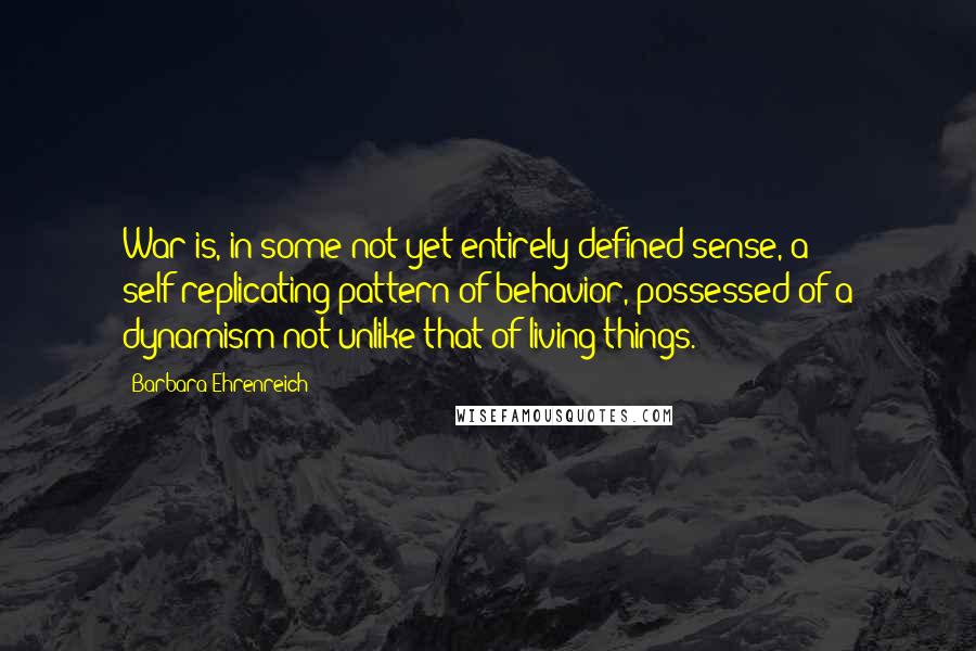 Barbara Ehrenreich Quotes: War is, in some not yet entirely defined sense, a self-replicating pattern of behavior, possessed of a dynamism not unlike that of living things.