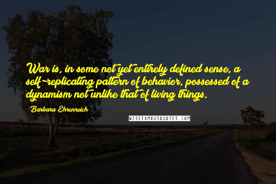 Barbara Ehrenreich Quotes: War is, in some not yet entirely defined sense, a self-replicating pattern of behavior, possessed of a dynamism not unlike that of living things.