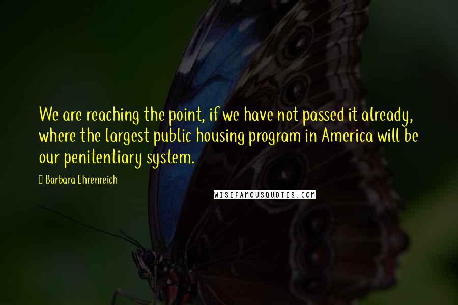 Barbara Ehrenreich Quotes: We are reaching the point, if we have not passed it already, where the largest public housing program in America will be our penitentiary system.