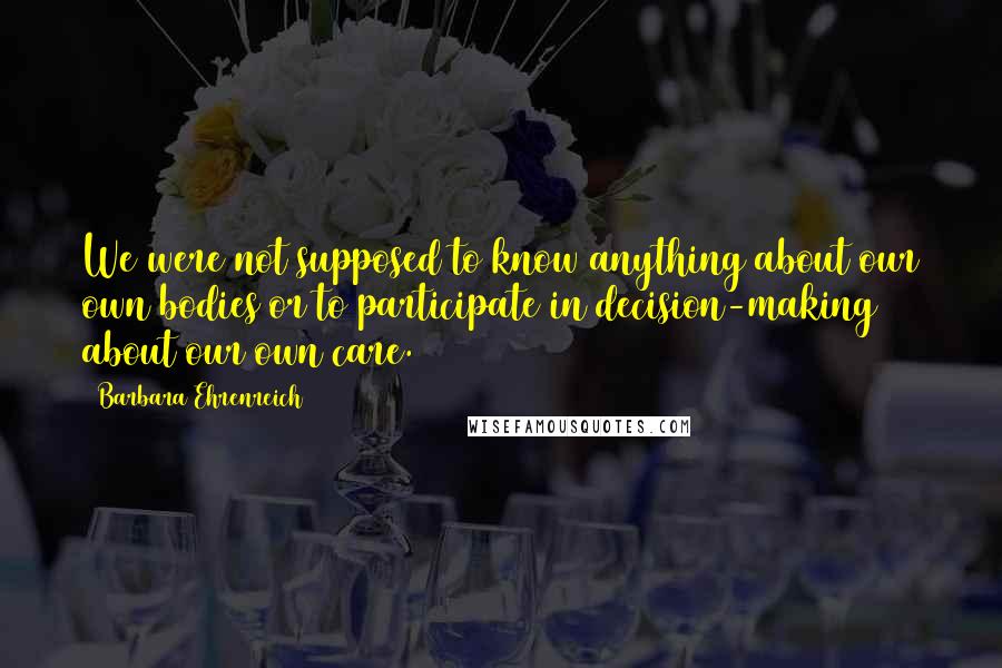 Barbara Ehrenreich Quotes: We were not supposed to know anything about our own bodies or to participate in decision-making about our own care.